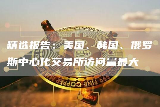 精选报告：美国、韩国、俄罗斯中心化交易所访问量最大1