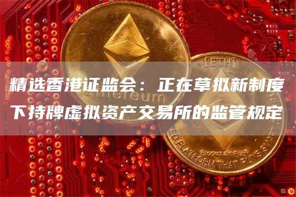 精选香港证监会：正在草拟新制度下持牌虚拟资产交易所的监管规定1