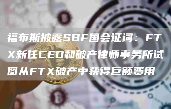福布斯披露SBF国会证词：FTX新任CEO和破产律师事务所试图从FTX破产中获得巨额费用1