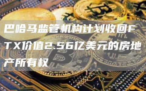 巴哈马监管机构计划收回FTX价值2.56亿美元的房地产所有权1