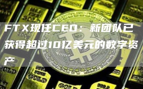 FTX现任CEO：新团队已获得超过10亿美元的数字资产1