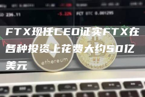 FTX现任CEO证实FTX在各种投资上花费大约50亿美元1