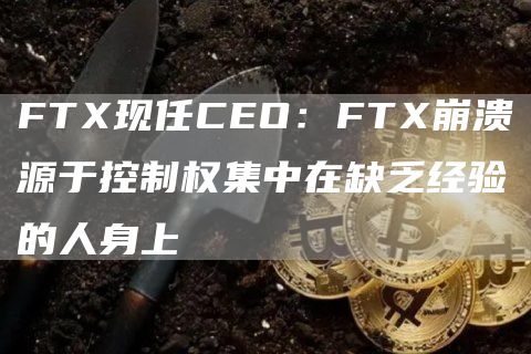 FTX现任CEO:FTX崩溃源于控制权集中在缺乏经验的人身上1