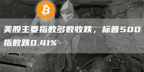 美股主要指数多数收跌，标普500指数跌0.41%1