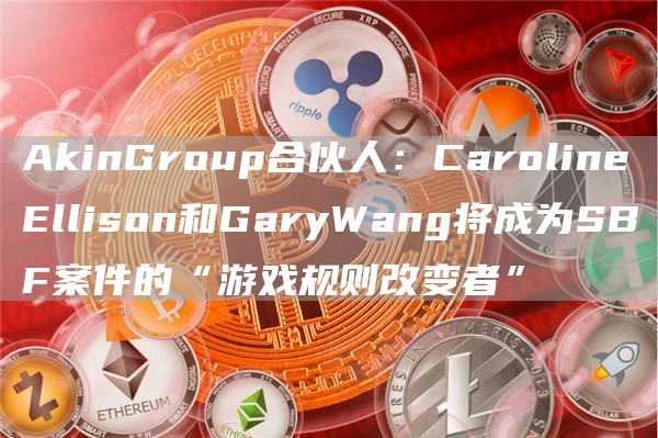AkinGroup合伙人：CarolineEllison和GaryWang将成为SBF案件的“游戏规则改变者”1