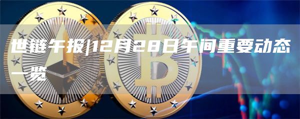 世链午报|12月28日午间重要动态一览1