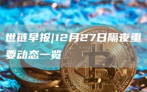 世链早报|12月27日隔夜重要动态一览1
