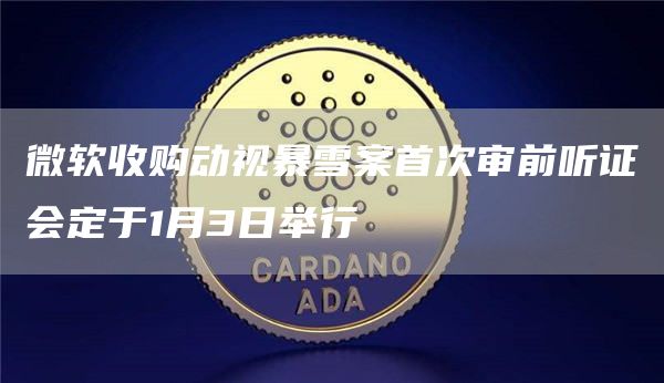 微软收购动视暴雪案首次审前听证会定于1月3日举行1