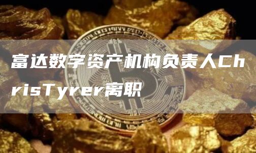 富达数字资产机构负责人ChrisTyrer离职1