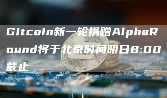 Gitcoin新一轮捐赠AlphaRound将于北京时间明日8:00截止1