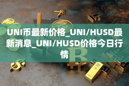 UNI币最新价格_UNI/HUSD最新消息_UNI/HUSD价格今日行情1