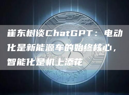 崔东树谈ChatGPT：电动化是新能源车的始终核心，智能化是机上添花1