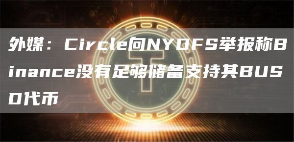 外媒:Circle向NYDFS举报称Binance没有足够储备支持其BUSD代币1