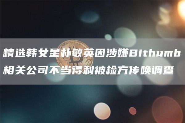 精选韩女星朴敏英因涉嫌Bithumb相关公司不当得利被检方传唤调查1