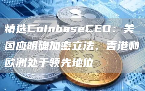 精选CoinbaseCEO:美国应明确加密立法,香港和欧洲处于领先地位1