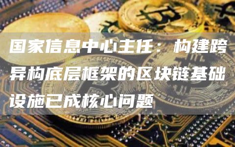 国家信息中心主任:构建跨异构底层框架的区块链基础设施已成核心问题1