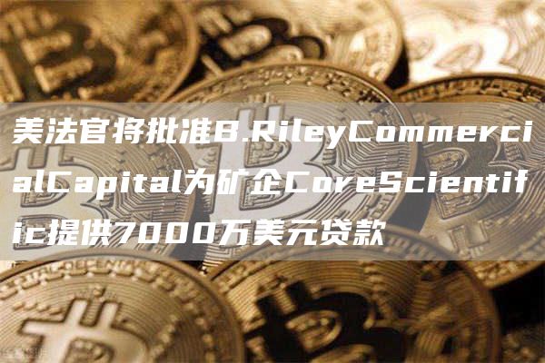 美法官将批准B.RileyCommercialCapital为矿企CoreScientific提供7000万美元贷款1