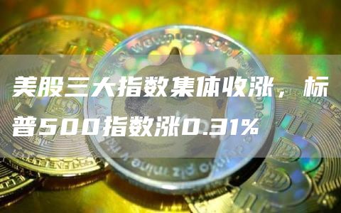 美股三大指数集体收涨，标普500指数涨0.31%1
