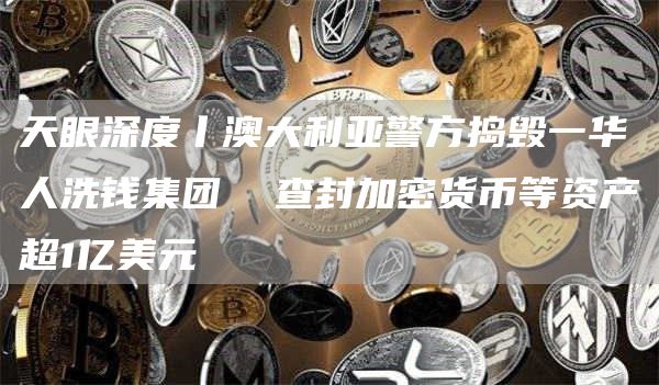 天眼深度丨澳大利亚警方捣毁一华人洗钱集团查封加密货币等资产超1亿美元1