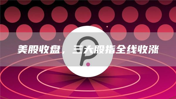 美股收盘,三大股指全线收涨-第1张图片-binance下载 美股收盘,三大股指全线收涨-第1张图片-binance下载