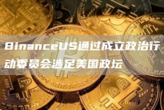 BinanceUS通过成立政治行动委员会涉足美国政坛