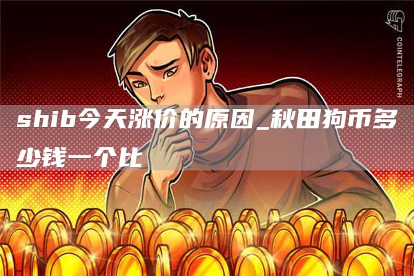 shib今天涨价的原因_秋田狗币多少钱一个比
