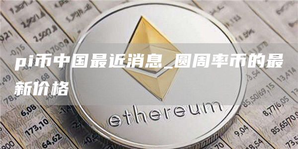 pi币中国最近消息_圆周率币的最新价格