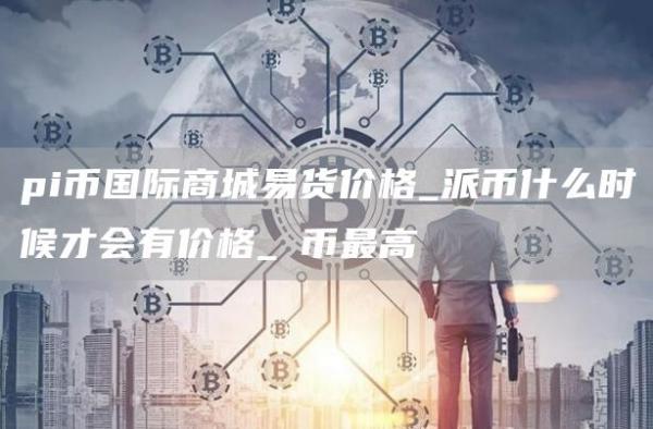 pi币国际商城易货价格_派币什么时候才会有价格_π币最高