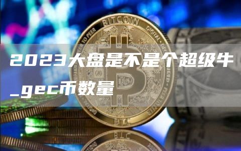 2023大盘是不是个超级牛_gc币数量
