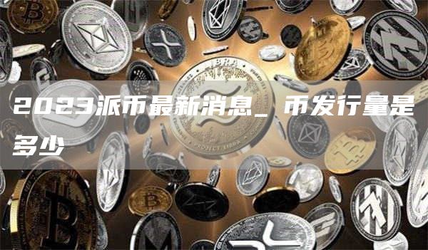 2023派币最新消息_π币发行量是多少