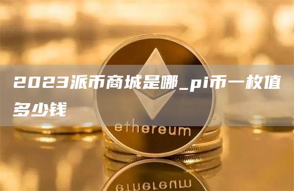 2023派币商城是哪_pi币一枚值多少钱