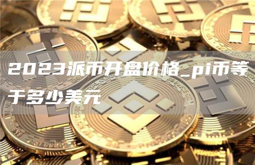 2023派币开盘价格_pi币等于多少美元