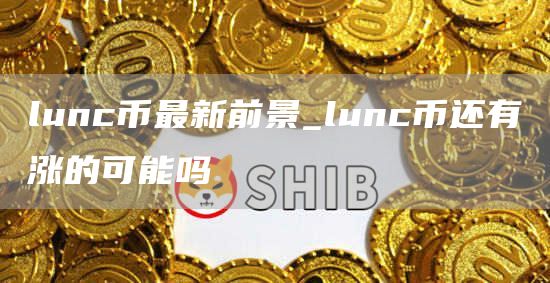 lunc币最新前景_lunc币还有涨的可能吗