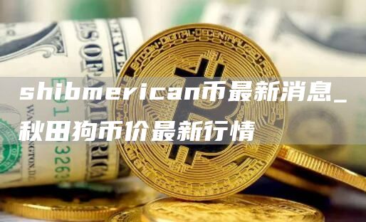 shibmrican币最新消息_秋田狗币价最新行情
