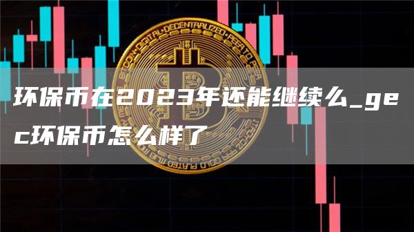 环保币在2023年还能继续么_gc环保币怎么样了