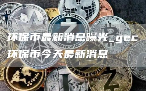 环保币最新消息曝光_gc环保币今天最新消息