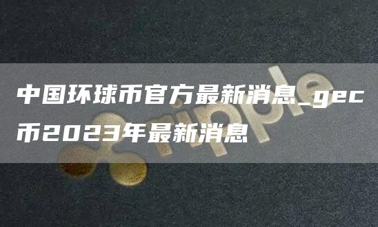 中国环球币官方最新消息_gc币2023年最新消息