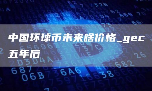 中国环球币未来啥价格_gc五年后