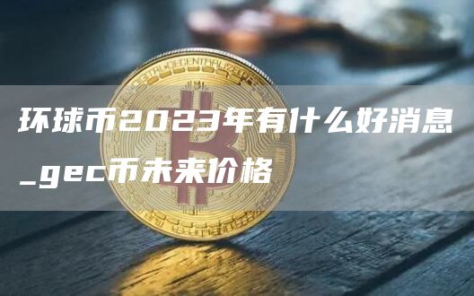 环球币2023年有什么好消息_gc币未来价格