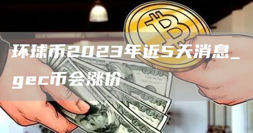 环球币2023年近5天消息_gc币会涨价