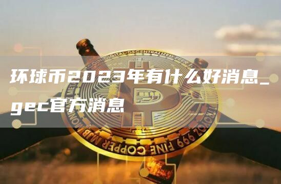 环球币2023年有什么好消息_gc官方消息