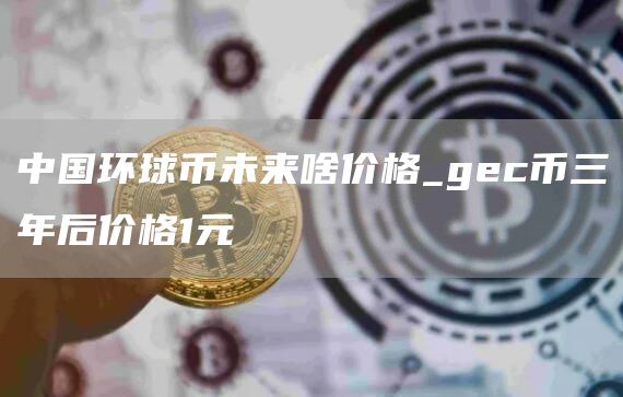 中国环球币未来啥价格_gc币三年后价格1元