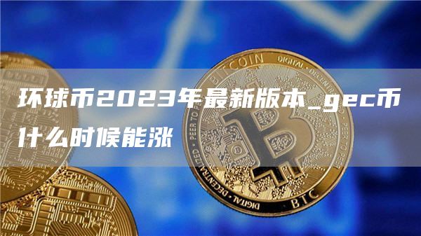 环球币2023年最新版本_gc币什么时候能涨
