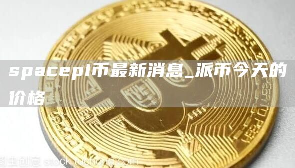 spacpi币最新消息_派币今天的价格