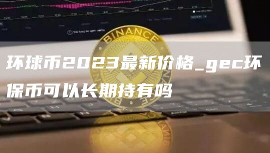 环球币2023最新价格_gc环保币可以长期持有吗