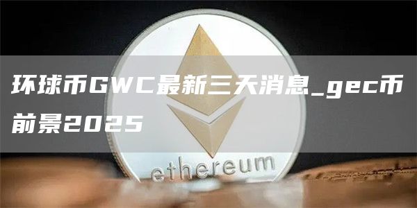 环球币GWC最新三天消息_gc币前景2025