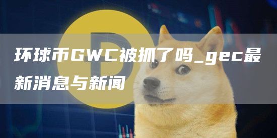 环球币GWC被抓了吗_gc最新消息与新闻