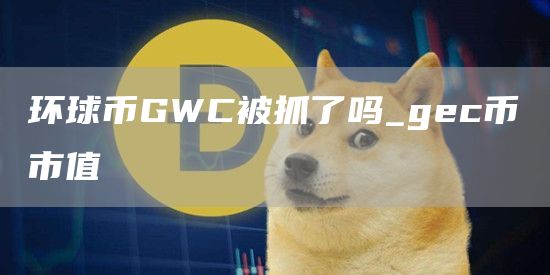 环球币GWC被抓了吗_gc币市值