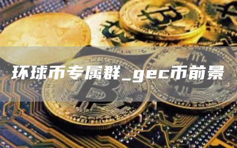环球币专属群_gc币前景