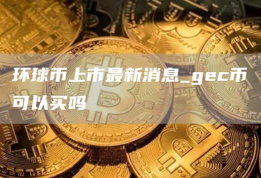 环球币上市最新消息_gc币可以买吗